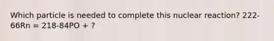 Which particle is needed to complete this nuclear reaction? 222-66Rn = 218-84PO + ?