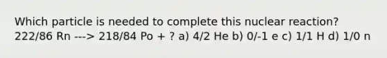 Which particle is needed to complete this nuclear reaction? 222/86 Rn ---> 218/84 Po + ? a) 4/2 He b) 0/-1 e c) 1/1 H d) 1/0 n