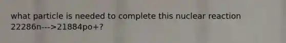 what particle is needed to complete this nuclear reaction 22286n--->21884po+?