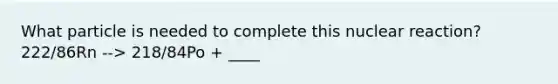 What particle is needed to complete this nuclear reaction? 222/86Rn --> 218/84Po + ____