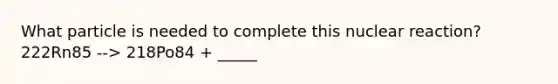 What particle is needed to complete this nuclear reaction? 222Rn85 --> 218Po84 + _____