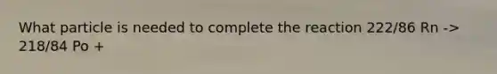 What particle is needed to complete the reaction 222/86 Rn -> 218/84 Po +