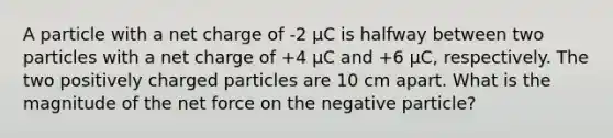 A particle with a net charge of -2 μC is halfway between two particles with a net charge of +4 μC and +6 μC, respectively. The two positively charged particles are 10 cm apart. What is the magnitude of the net force on the negative particle?