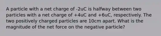 A particle with a net charge of -2uC is halfway between two particles with a net charge of +4uC and +6uC, respectively. The two positively charged particles are 10cm apart. What is the magnitude of the net force on the negative particle?