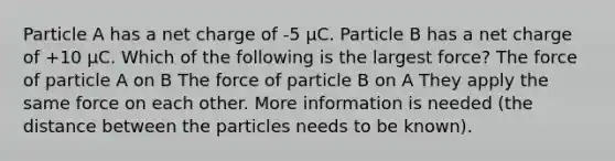 Particle A has a net charge of -5 μC. Particle B has a net charge of +10 μC. Which of the following is the largest force? The force of particle A on B The force of particle B on A They apply the same force on each other. More information is needed (the distance between the particles needs to be known).