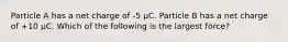 Particle A has a net charge of -5 μC. Particle B has a net charge of +10 μC. Which of the following is the largest force?