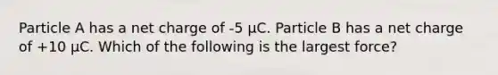 Particle A has a net charge of -5 μC. Particle B has a net charge of +10 μC. Which of the following is the largest force?