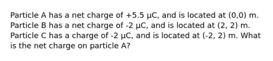 Particle A has a net charge of +5.5 μC, and is located at (0,0) m. Particle B has a net charge of -2 μC, and is located at (2, 2) m. Particle C has a charge of -2 μC, and is located at (-2, 2) m. What is the net charge on particle A?