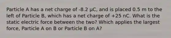 Particle A has a net charge of -8.2 μC, and is placed 0.5 m to the left of Particle B, which has a net charge of +25 nC. What is the static electric force between the two? Which applies the largest force, Particle A on B or Particle B on A?