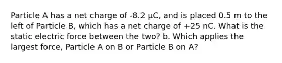 Particle A has a net charge of -8.2 μC, and is placed 0.5 m to the left of Particle B, which has a net charge of +25 nC. What is the static electric force between the two? b. Which applies the largest force, Particle A on B or Particle B on A?