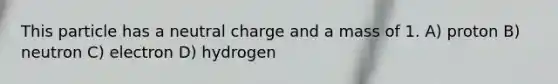 This particle has a neutral charge and a mass of 1. A) proton B) neutron C) electron D) hydrogen