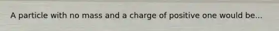 A particle with no mass and a charge of positive one would be...
