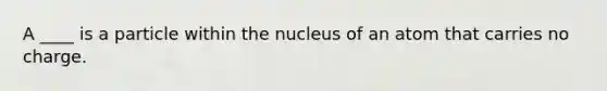 A ____ is a particle within the nucleus of an atom that carries no charge.