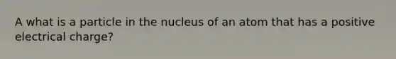 A what is a particle in the nucleus of an atom that has a positive electrical charge?