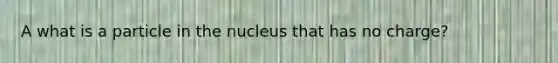 A what is a particle in the nucleus that has no charge?