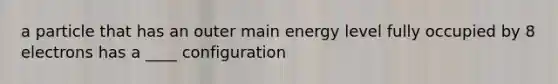 a particle that has an outer main energy level fully occupied by 8 electrons has a ____ configuration