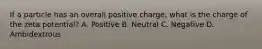 If a particle has an overall positive charge, what is the charge of the zeta potential? A. Positive B. Neutral C. Negative D. Ambidextrous