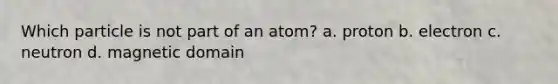 Which particle is not part of an atom? a. proton b. electron c. neutron d. magnetic domain