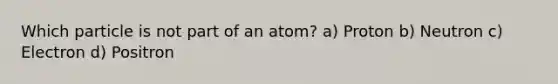 Which particle is not part of an atom? a) Proton b) Neutron c) Electron d) Positron