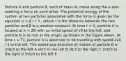 Particle A and particle B, each of mass M, move along the x-axis exerting a force on each other. The potential energy of the system of two particles associated with the force is given by the equation U = β / r 2 , where r is the distance between the two particles and β is a positive constant. At time t = 0, particle A is located at x = 2D with an initial speed of v0 to the left, and particle B is at rest at the origin, as shown in the figure above. At time t = T1, particle A is observed to be traveling with speed 2v0 / 3 to the left. The speed and direction of motion of particle B is 2v0/3 to the left A v0/3 to the left B v0/3 to the right C 2v0/3 to the right D 5v0/3 to the left E