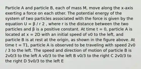 Particle A and particle B, each of mass M, move along the x-axis exerting a force on each other. The potential energy of the system of two particles associated with the force is given by the equation U = β / r 2 , where r is the distance between the two particles and β is a positive constant. At time t = 0, particle A is located at x = 2D with an initial speed of v0 to the left, and particle B is at rest at the origin, as shown in the figure above. At time t = T1, particle A is observed to be traveling with speed 2v0 / 3 to the left. The speed and direction of motion of particle B is 2v0/3 to the left A v0/3 to the left B v0/3 to the right C 2v0/3 to the right D 5v0/3 to the left E