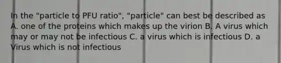 In the "particle to PFU ratio", "particle" can best be described as A. one of the proteins which makes up the virion B. A virus which may or may not be infectious C. a virus which is infectious D. a Virus which is not infectious