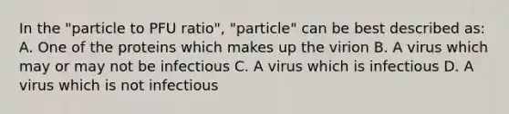 In the "particle to PFU ratio", "particle" can be best described as: A. One of the proteins which makes up the virion B. A virus which may or may not be infectious C. A virus which is infectious D. A virus which is not infectious