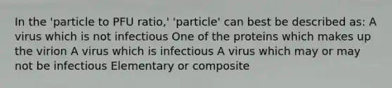 In the 'particle to PFU ratio,' 'particle' can best be described as: A virus which is not infectious One of the proteins which makes up the virion A virus which is infectious A virus which may or may not be infectious Elementary or composite