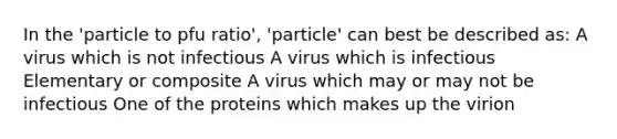 In the 'particle to pfu ratio', 'particle' can best be described as: A virus which is not infectious A virus which is infectious Elementary or composite A virus which may or may not be infectious One of the proteins which makes up the virion