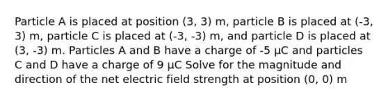 Particle A is placed at position (3, 3) m, particle B is placed at (-3, 3) m, particle C is placed at (-3, -3) m, and particle D is placed at (3, -3) m. Particles A and B have a charge of -5 μC and particles C and D have a charge of 9 μC Solve for the magnitude and direction of the net electric field strength at position (0, 0) m