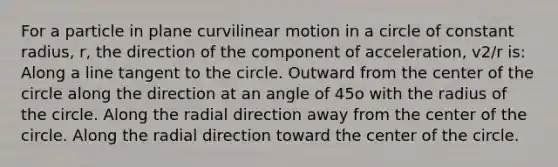 For a particle in plane curvilinear motion in a circle of constant radius, r, the direction of the component of acceleration, v2/r is: Along a line tangent to the circle. Outward from the center of the circle along the direction at an angle of 45o with the radius of the circle. Along the radial direction away from the center of the circle. Along the radial direction toward the center of the circle.