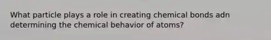 What particle plays a role in creating chemical bonds adn determining the chemical behavior of atoms?