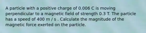 A particle with a positive charge of 0.006 C is moving perpendicular to a magnetic field of strength 0.3 T. The particle has a speed of 400 m / s . Calculate the magnitude of the magnetic force exerted on the particle.