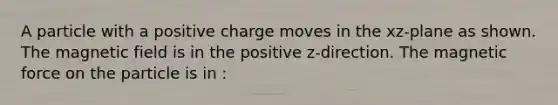 A particle with a positive charge moves in the xz-plane as shown. The magnetic field is in the positive z-direction. The magnetic force on the particle is in :