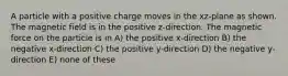 A particle with a positive charge moves in the xz-plane as shown. The magnetic field is in the positive z-direction. The magnetic force on the particle is in A) the positive x-direction B) the negative x-direction C) the positive y-direction D) the negative y-direction E) none of these