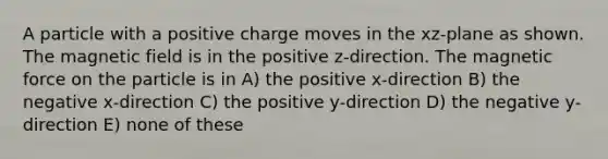 A particle with a positive charge moves in the xz-plane as shown. The magnetic field is in the positive z-direction. The magnetic force on the particle is in A) the positive x-direction B) the negative x-direction C) the positive y-direction D) the negative y-direction E) none of these