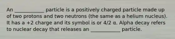 An ____________ particle is a positively charged particle made up of two protons and two neutrons (the same as a helium nucleus). It has a +2 charge and its symbol is or 4/2 α. Alpha decay refers to nuclear decay that releases an ____________ particle.