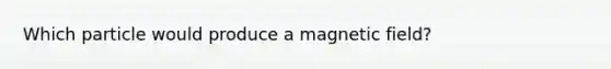 Which particle would produce a magnetic field?