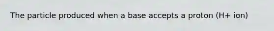 The particle produced when a base accepts a proton (H+ ion)