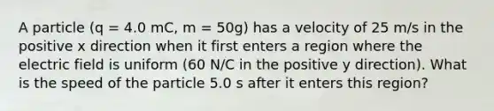 A particle (q = 4.0 mC, m = 50g) has a velocity of 25 m/s in the positive x direction when it first enters a region where the electric field is uniform (60 N/C in the positive y direction). What is the speed of the particle 5.0 s after it enters this region?