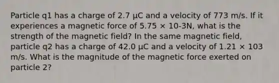 Particle q1 has a charge of 2.7 μC and a velocity of 773 m/s. If it experiences a magnetic force of 5.75 × 10-3N, what is the strength of the magnetic field? In the same magnetic field, particle q2 has a charge of 42.0 μC and a velocity of 1.21 × 103 m/s. What is the magnitude of the magnetic force exerted on particle 2?