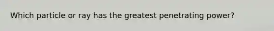 Which particle or ray has the greatest penetrating power?