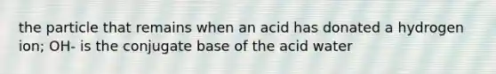 the particle that remains when an acid has donated a hydrogen ion; OH- is the conjugate base of the acid water