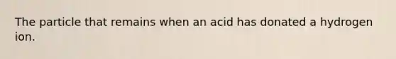 The particle that remains when an acid has donated a hydrogen ion.