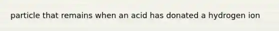 particle that remains when an acid has donated a hydrogen ion