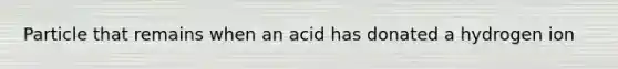 Particle that remains when an acid has donated a hydrogen ion