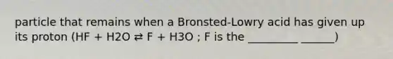 particle that remains when a Bronsted-Lowry acid has given up its proton (HF + H2O ⇄ F + H3O ; F is the _________ ______)