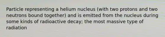 Particle representing a helium nucleus (with two protons and two neutrons bound together) and is emitted from the nucleus during some kinds of radioactive decay; the most massive type of radiation