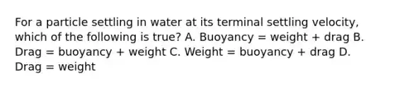 For a particle settling in water at its terminal settling velocity, which of the following is true? A. Buoyancy = weight + drag B. Drag = buoyancy + weight C. Weight = buoyancy + drag D. Drag = weight