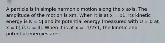 A particle is in simple harmonic motion along the x axis. The amplitude of the motion is xm. When it is at x = x1, its kinetic energy is K = 5J and its potential energy (measured with U = 0 at x = 0) is U = 3J. When it is at x = -1/2x1, the kinetic and potential energies are: